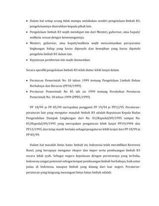  Dalam hal setiap orang tidak mampu melakukan sendiri pengelolaan limbah B3,
pengelolaannya diserahkan kepada pihak lain.
 Pengelolaan limbah B3 wajib mendapat izin dari Menteri, gubernur, atau bupati/
walikota sesuai dengan kewenangannya.
 Menteri, gubernur, atau bupati/walikota wajib mencantumkan persyaratan
lingkungan hidup yang harus dipenuhi dan kewajiban yang harus dipatuhi
pengelola limbah B3 dalam izin.
 Keputusan pemberian izin wajib diumumkan.
Secara spesifik pengelolaan limbah B3 telah diatur lebih lanjut dalam:
 Peraturan Pemerintah No 18 tahun 1999 tentang Pengelolaan Limbah Bahan
Berbahaya dan Beracun (PP18/1999)
 Peraturan Pemerintah No 85 tah un 1999 tentang Perubahan Peraturan
Pemerintah No. 18 tahun 1999 (PP85/1999)
PP 18/99 jo PP 85/99 merupakan pengganti PP 19/94 jo PP12/95. Peraturan-
peraturan lain yang mengatur masalah limbah B3 adalah Keputusan Kepala Badan
Pengendalian Dampak Lingkungan dari No. 01/Bapedal/09/1995 sampai No.
05/Bapedal/09/1995 yang merupakan pengaturan lebih lanjut PP19/1994 dan
PP12/1995, dan tetap masih berlaku sebagai pengaturan lebih lanjut dari PP 18/99 jo
PP 85/99.
Dalam hal masalah lintas batas limbah ini, Indonesia telah meratifikasi Konvensi
Basel, yang berupaya mengatur ekspor dan impor serta pembuangan limbah B3
secara tidak syah. Sebagai negara kepulauan dengan perairannya yang terbuka,
Indonesia sangat potensial sebagai tempat pembuangan limbah berbahaya, baik antar
pulau di Indonesia, maupun limbah yang datang dari luar negeri. Peraturan-
peraturan yang langsung menangani lintas batas limbah adalah:
 