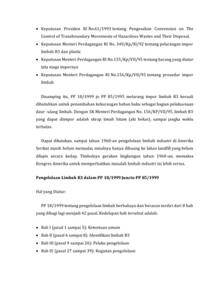  Keputusan Presiden RI No.61/1993 tentang Pengesahan Convension on The
Control of Transboundary Movements of Hazardous Wastes and Their Disposal,
 Keputusan Menteri Perdagangan RI No. 349/Kp/XI/92 tentang pelarangan impor
limbah B3 dan plastic
 Keputusan Menteri Perdagangan RI No.155/Kp/VII/95 tentang barang yang diatur
tata niaga impornya
 Keputusan Menteri Perdagangan RI No.156/Kp/VII/95 tentang prosedur impor
limbah
Disamping itu, PP 18/1999 jo PP 85/1995 melarang impor limbah B3 kecuali
dibutuhkan untuk penambahan kekurangan bahan baku sebagai bagian pelaksanaan
daur -ulang limbah. Dengan SK Menteri Perdagangan No. 156/KP/VII/95, limbah B3
yang dapat diimpor adalah skrap timah hitam (aki bekas), sampai jangka waktu
terbatas.
Dapat dikatakan, sampai tahun 1960-an pengelolaan limbah industri di Amerika
Serikat masih belum memadai, misalnya hanya dibuang ke lahan landfill yang belum
dilapis secara kedap. Timbulnya gerakan lingkungan tahun 1960-an, memaksa
Kongres Amerika untuk memperhatikan masalah limbah industri ini lebih serius.
Pengelolaan Limbah B3 dalam PP 18/1999 Juncto PP 85/1999
Hal yang Diatur:
PP 18/1999 tentang pengelolaan limbah berbahaya dan beracun terdiri dari 8 bab
yang dibagi lagi menjadi 42 pasal. Kedelapan bab tersebut adalah:
 Bab I (pasal 1 sampai 5): Ketentuan umum
 Bab II (pasal 6 sampai 8): Identifikasi limbah B3
 Bab III (pasal 9 sampai 26): Pelaku pengelolaan
 Bab IV (pasal 27 sampai 39): Kegiatan pengelolaan
 