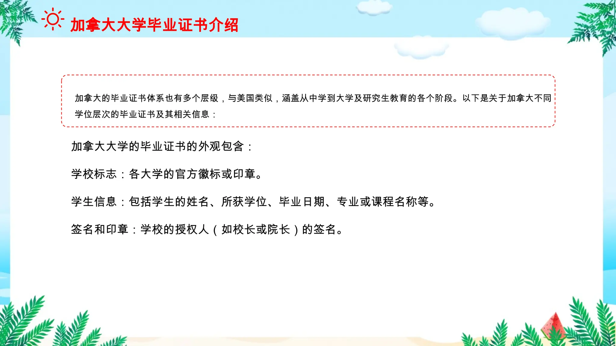 加拿大的毕业证书体系也有多个层级，与美国类似，涵盖从中学到大学及研究生教育的各个阶段。以下是关于加拿大不同
学位层次的毕业证书及其相关信息：
加拿大大学毕业证书介绍
加拿大大学的毕业证书的外观包含：
学校标志：各大学的官方徽标或印章。
学生信息：包括学生的姓名、所获学位、毕业日期、专业或课程名称等。
签名和印章：学校的授权人（如校长或院长）的签名。
 