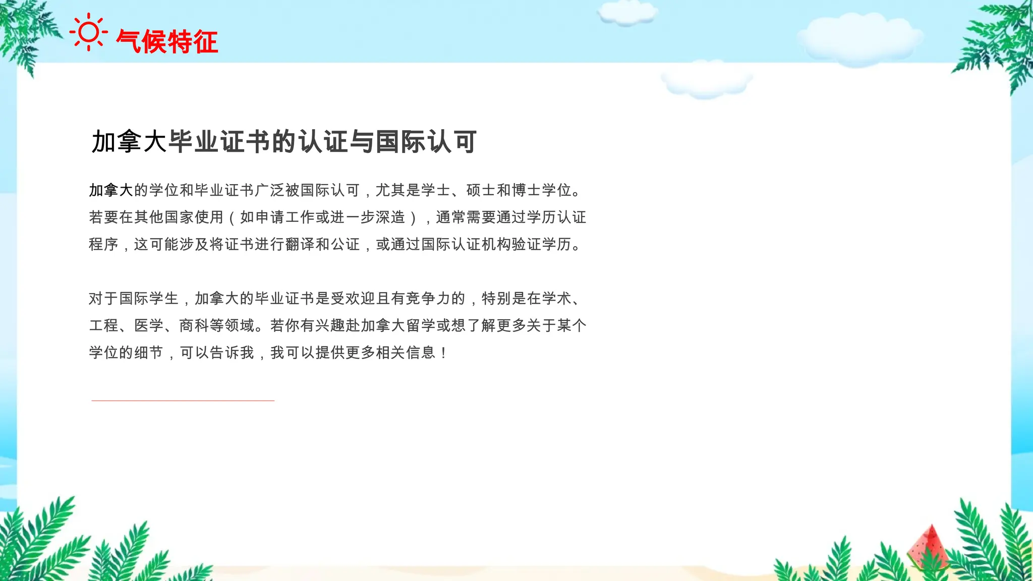 加拿大的学位和毕业证书广泛被国际认可，尤其是学士、硕士和博士学位。
若要在其他国家使用（如申请工作或进一步深造），通常需要通过学历认证
程序，这可能涉及将证书进行翻译和公证，或通过国际认证机构验证学历。
对于国际学生，加拿大的毕业证书是受欢迎且有竞争力的，特别是在学术、
工程、医学、商科等领域。若你有兴趣赴加拿大留学或想了解更多关于某个
学位的细节，可以告诉我，我可以提供更多相关信息！
加拿大毕业证书的认证与国际认可
气候特征
 