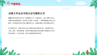 加拿大的学位和毕业证书广泛被国际认可，尤其是学士、硕士和博士学位。
若要在其他国家使用（如申请工作或进一步深造），通常需要通过学历认证
程序，这可能涉及将证书进行翻译和公证，或通过国际认证机构验证学历。
对于国际学生，加拿大的毕业证书是受欢迎且有竞争力的，特别是在学术、
工程、医学、商科等领域。若你有兴趣赴加拿大留学或想了解更多关于某个
学位的细节，可以告诉我，我可以提供更多相关信息！
加拿大毕业证书的认证与国际认可
气候特征
 