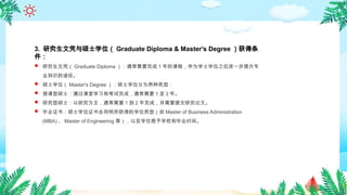 3. 研究生文凭与硕士学位（ Graduate Diploma & Master's Degree ）获得条
件：
 研究生文凭（ Graduate Diploma ）：通常需要完成 1 年的课程，作为学士学位之后进一步提升专
业知识的途径。
 硕士学位（ Master's Degree ）：硕士学位分为两种类型：
 授课型硕士：通过课堂学习和考试完成，通常需要 1 至 2 年。
 研究型硕士：以研究为主，通常需要 1 到 2 年完成，并需要提交研究论文。
 毕业证书：硕士学位证书会列明所获得的学位类型（如 Master of Business Administration
(MBA) 、 Master of Engineering 等），以及学位授予学校和毕业时间。
 