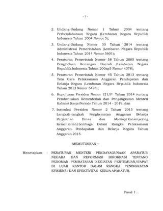 - 2 -
2. Undang-Undang Nomor 1 Tahun 2004 tentang
Perbendaharaan Negara (Lembaran Negara Republik
Indonesia Tahun 2004 Nomor 5);
3. Undang-Undang Nomor 30 Tahun 2014 tentang
Administrasi Pemerintahan (Lembaran Negara Republik
Indonesia Tahun 2014 Nomor 5601);
4. Peraturan Pemerintah Nomor 58 Tahun 2005 tentang
Pengelolaan Keuangan Daerah (Lembaran Negara
Republik Indonesia Tahun 200ap5 Nomor 4578);
5. Peraturan Pemerintah Nomor 45 Tahun 2013 tentang
Tata Cara Pelaksanaan Anggaran Pendapatan dan
Belanja Negara (Lembaran Negara Republik Indonesia
Tahun 2013 Nomor 5423);
6. Keputusan Presiden Nomor 121/P Tahun 2014 tentang
Pembentukan Kementerian dan Pengangkatan Menteri
Kabinet Kerja Periode Tahun 2014 - 2019; dan
7. Instruksi Presiden Nomor 2 Tahun 2015 tentang
Langkah-langkah Penghematan Anggaran Belanja
Perjalanan Dinas dan Meeting/Konsinyering
Kementerian/Lembaga Dalam Rangka Pelaksanaan
Anggaran Pendapatan dan Belanja Negara Tahun
Anggaran 2015.
MEMUTUSKAN :
Menetapkan : PERATURAN MENTERI PENDAYAGUNAAN APARATUR
NEGARA DAN REFORMASI BIROKRASI TENTANG
PEDOMAN PEMBATASAN KEGIATAN PERTEMUAN/RAPAT
DI LUAR KANTOR DALAM RANGKA PENINGKATAN
EFISIENSI DAN EFEKTIVITAS KERJA APARATUR.
Pasal 1...
 