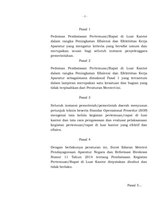 - 3 -
Pasal 1
Pedoman Pembatasan Pertemuan/Rapat di Luar Kantor
dalam rangka Peningkatan Efisiensi dan Efektivitas Kerja
Aparatur yang mengatur kriteria yang bersifat umum dan
merupakan acuan bagi seluruh instansi penyelenggara
pemerintahan.
Pasal 2
Pedoman Pembatasan Pertemuan/Rapat di Luar Kantor
dalam rangka Peningkatan Efisiensi dan Efektivitas Kerja
Aparatur sebagaimana dimaksud Pasal 1 yang tercantum
dalam lampiran merupakan satu kesatuan dan bagian yang
tidak terpisahkan dari Peraturan Menteri ini.
Pasal 3
Seluruh instansi pemerintah/pemerintah daerah menyusun
petunjuk teknis beserta Standar Operasional Prosedur (SOP)
mengenai tata kelola kegiatan pertemuan/rapat di luar
kantor dan tata cara pengawasan dan evaluasi pelaksanaan
kegiatan pertemuan/rapat di luar kantor yang efektif dan
efisien.
Pasal 4
Dengan berlakunya peraturan ini, Surat Edaran Menteri
Pendayagunaan Aparatur Negara dan Reformasi Birokrasi
Nomor 11 Tahun 2014 tentang Pembatasan Kegiatan
Pertemuan/Rapat di Luar Kantor dinyatakan dicabut dan
tidak berlaku.
Pasal 5...
 