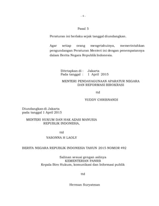 - 4 -
Pasal 5
Peraturan ini berlaku sejak tanggal diundangkan.
Agar setiap orang mengetahuinya, memerintahkan
pengundangan Peraturan Menteri ini dengan penempatannya
dalam Berita Negara Republik Indonesia.
Ditetapkan di : Jakarta
Pada tanggal : 1 April 2015
MENTERI PENDAYAGUNAAN APARATUR NEGARA
DAN REFORMASI BIROKRASI
ttd
YUDDY CHRISNANDI
Diundangkan di Jakarta
pada tanggal 1 April 2015
MENTERI HUKUM DAN HAK AZASI MANUSIA
REPUBLIK INDONESIA,
ttd
YASONNA H LAOLY
BERITA NEGARA REPUBLIK INDONESIA TAHUN 2015 NOMOR 492
Salinan sesuai gengan aslinya
KEMENTERIAN PANRB
Kepala Biro Hukum, komunikasi dan Informasi publik
ttd
Herman Suryatman
 