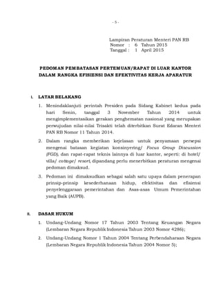 - 5 -
Lampiran Peraturan Menteri PAN RB
Nomor : 6 Tahun 2015
Tanggal : 1 April 2015
PEDOMAN PEMBATASAN PERTEMUAN/RAPAT DI LUAR KANTOR
DALAM RANGKA EFISIENSI DAN EFEKTIVITAS KERJA APARATUR
I. LATAR BELAKANG
1. Menindaklanjuti perintah Presiden pada Sidang Kabinet kedua pada
hari Senin, tanggal 3 November Tahun 2014 untuk
mengimplementasikan gerakan penghematan nasional yang merupakan
perwujudan nilai-nilai Trisakti telah diterbitkan Surat Edaran Menteri
PAN RB Nomor 11 Tahun 2014.
2. Dalam rangka memberikan kejelasan untuk penyamaan persepsi
mengenai batasan kegiatan konsinyering/ Focus Group Discussion
(FGD), dan rapat-rapat teknis lainnya di luar kantor, seperti: di hotel/
villa/ cottage/ resort, dipandang perlu menerbitkan peraturan mengenai
pedoman dimaksud.
3. Pedoman ini dimaksudkan sebagai salah satu upaya dalam penerapan
prinsip-prinsip kesederhanaan hidup, efektivitas dan efisiensi
penyelenggaraan pemerintahan dan Asas-asas Umum Pemerintahan
yang Baik (AUPB).
II. DASAR HUKUM
1. Undang-Undang Nomor 17 Tahun 2003 Tentang Keuangan Negara
(Lembaran Negara Republik Indonesia Tahun 2003 Nomor 4286);
2. Undang-Undang Nomor 1 Tahun 2004 Tentang Perbendaharaan Negara
(Lembaran Negara Republik Indonesia Tahun 2004 Nomor 5);
 