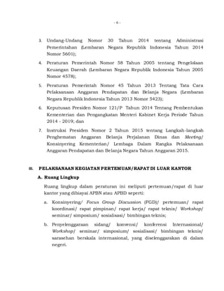 - 6 -
3. Undang-Undang Nomor 30 Tahun 2014 tentang Administrasi
Pemerintahan (Lembaran Negara Republik Indonesia Tahun 2014
Nomor 5601);
4. Peraturan Pemerintah Nomor 58 Tahun 2005 tentang Pengelolaan
Keuangan Daerah (Lembaran Negara Republik Indonesia Tahun 2005
Nomor 4578);
5. Peraturan Pemerintah Nomor 45 Tahun 2013 Tentang Tata Cara
Pelaksanaan Anggaran Pendapatan dan Belanja Negara (Lembaran
Negara Republik Indonesia Tahun 2013 Nomor 5423);
6. Keputusan Presiden Nomor 121/P Tahun 2014 Tentang Pembentukan
Kementerian dan Pengangkatan Menteri Kabinet Kerja Periode Tahun
2014 - 2019; dan
7. Instruksi Presiden Nomor 2 Tahun 2015 tentang Langkah-langkah
Penghematan Anggaran Belanja Perjalanan Dinas dan Meeting/
Konsinyering Kementerian/ Lembaga Dalam Rangka Pelaksanaan
Anggaran Pendapatan dan Belanja Negara Tahun Anggaran 2015.
III. PELAKSANAAN KEGIATAN PERTEMUAN/RAPAT DI LUAR KANTOR
A. Ruang Lingkup
Ruang lingkup dalam peraturan ini meliputi pertemuan/rapat di luar
kantor yang dibiayai APBN atau APBD seperti:
a. Konsinyering/ Focus Group Discussion (FGD)/ pertemuan/ rapat
koordinasi/ rapat pimpinan/ rapat kerja/ rapat teknis/ Workshop/
seminar/ simposium/ sosialisasi/ bimbingan teknis;
b. Penyelenggaraan sidang/ konvensi/ konferensi Internasional/
Workshop/ seminar/ simposium/ sosialisasi/ bimbingan teknis/
sarasehan berskala internasional, yang diselenggarakan di dalam
negeri.
 