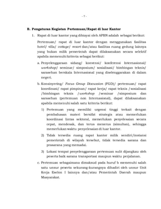 - 7 -
B. Pengaturan Kegiatan Pertemuan/Rapat di luar Kantor
1. Rapat di luar kantor yang dibiayai oleh APBN adalah sebagai berikut:
Pertemuan/ rapat di luar kantor dengan menggunakan fasilitas
hotel/ villa/ cottage/ resort dan/atau fasilitas ruang gedung lainnya
yang bukan milik pemerintah dapat dilaksanakan secara selektif
apabila memenuhi kriteria sebagai berikut:
a. Penyelenggaraan sidang/ konvensi/ konferensi Internasional/
workshop/ seminar/ simposium/ sosialisasi/ bimbingan teknis/
sarasehan berskala Internasional yang diselenggarakan di dalam
negeri.
b. Konsinyering/ Focus Group Discussion (FGD)/ pertemuan/ rapat
koordinasi/ rapat pimpinan/ rapat kerja/ rapat teknis /sosialisasi
/bimbingan teknis /workshop /seminar /simposium dan
sarasehan (pertemuan non Internasional), dapat dilaksanakan
apabila memenuhi salah satu kriteria berikut:
1) Pertemuan yang memiliki urgensi tinggi terkait dengan
pembahasan materi bersifat strategis atau memerlukan
koordinasi lintas sektoral, memerlukan penyelesaian secara
cepat, mendesak, dan terus menerus (simultan), sehingga
memerlukan waktu penyelesaian di luar kantor.
2) Tidak tersedia ruang rapat kantor milik sendiri/instansi
pemerintah di wilayah tersebut, tidak tersedia sarana dan
prasarana yang memadai.
3) Lokasi tempat penyelenggaraan pertemuan sulit dijangkau oleh
peserta baik sarana transportasi maupun waktu perjalanan.
c. Pertemuan sebagaimana dimaksud pada huruf b memenuhi salah
satu unsur peserta sekurang-kurangnya dihadiri oleh unsur Unit
Kerja Eselon I lainnya dan/atau Pemerintah Daerah maupun
Masyarakat.
 
