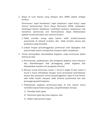 - 8 -
2. Rapat di Luar Kantor yang dibiayai oleh APBD adalah sebagai
berikut:
Pertemuan/ rapat koordinasi/ rapat pimpinan/ rapat kerja/ rapat
teknis/ konsinyering/ Focus Group Discussion (FGD)/ sosialisasi/
bimbingan teknis/ lokakarya/ workshop/ seminar/ simposium/ dan
sarasehan (pertemuan non Internasional), dapat dilaksanakan
apabila memenuhi salah satu kriteria berikut:
a. Tidak tersedia ruang rapat kantor milik sendiri/instansi
pemerintah di wilayah tersebut, dan tidak tersedia sarana dan
prasarana yang memadai.
b. Lokasi tempat penyelenggaraan pertemuan sulit dijangkau oleh
peserta baik sarana transportasi maupun waktu perjalanan.
3. Untuk mewujudkan akuntabilitas kegiatan, maka ketentuan dalam
kriteria di atas:
a. Perencanaan, pelaksanaan, dan pelaporan kegiatan harus disusun
dan ditandatangani oleh penanggung jawab kegiatan dan
disampaikan kepada unit pengawas internal.
b. Khusus untuk ketentuan nomor 1 huruf b angka 2) dan nomor 2
huruf a harus dibuktikan dengan surat pernyataan keterbatasan
sarana dan prasarana untuk penyelenggaraan rapat di luar kantor
baik milik sendiri maupun milik instansi pemerintah lain dari
penanggung jawab kegiatan.
c. Pelaksanaan kegiatan pertemuan/rapat di luar kantor harus
memiliki output/hasil yang jelas, yang dibuktikan berupa:
1) Transkip hasil rapat;
2) Notulensi rapat dan/atau laporan; dan
3) Daftar hadir peserta rapat.
 