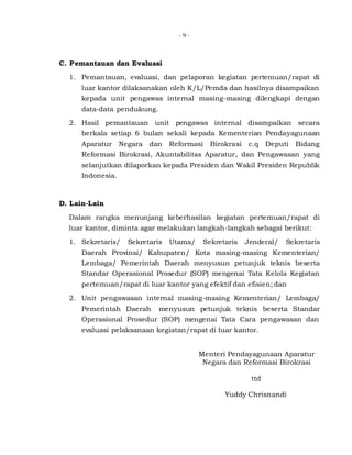 - 9 -
C. Pemantauan dan Evaluasi
1. Pemantauan, evaluasi, dan pelaporan kegiatan pertemuan/rapat di
luar kantor dilaksanakan oleh K/L/Pemda dan hasilnya disampaikan
kepada unit pengawas internal masing-masing dilengkapi dengan
data-data pendukung.
2. Hasil pemantauan unit pengawas internal disampaikan secara
berkala setiap 6 bulan sekali kepada Kementerian Pendayagunaan
Aparatur Negara dan Reformasi Birokrasi c.q Deputi Bidang
Reformasi Birokrasi, Akuntabilitas Aparatur, dan Pengawasan yang
selanjutkan dilaporkan kepada Presiden dan Wakil Presiden Republik
Indonesia.
D. Lain-Lain
Dalam rangka menunjang keberhasilan kegiatan pertemuan/rapat di
luar kantor, diminta agar melakukan langkah-langkah sebagai berikut:
1. Sekretaris/ Sekretaris Utama/ Sekretaris Jenderal/ Sekretaris
Daerah Provinsi/ Kabupaten/ Kota masing-masing Kementerian/
Lembaga/ Pemerintah Daerah menyusun petunjuk teknis beserta
Standar Operasional Prosedur (SOP) mengenai Tata Kelola Kegiatan
pertemuan/rapat di luar kantor yang efektif dan efisien; dan
2. Unit pengawasan internal masing-masing Kementerian/ Lembaga/
Pemerintah Daerah menyusun petunjuk teknis beserta Standar
Operasional Prosedur (SOP) mengenai Tata Cara pengawasan dan
evaluasi pelaksanaan kegiatan/rapat di luar kantor.
Menteri Pendayagunaan Aparatur
Negara dan Reformasi Birokrasi
ttd
Yuddy Chrisnandi
 