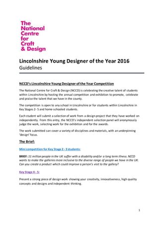 1
Lincolnshire Young Designer of the Year 2016
Guidelines
NCCD’s Lincolnshire Young Designer of the Year Competition
The National Centre for Craft & Design (NCCD) is celebrating the creative talent of students
within Lincolnshire by hosting the annual competition and exhibition to promote, celebrate
and praise the talent that we have in the county.
The competition is open to any school in Lincolnshire or for students within Lincolnshire in
Key Stages 2- 5 and home-schooled students.
Each student will submit a selection of work from a design project that they have worked on
independently. From this entry, the NCCD’s independent selection panel will anonymously
judge the work, selecting work for the exhibition and for the awards.
The work submitted can cover a variety of disciplines and materials, with an underpinning
‘design’ focus.
The Brief:
Mini competition for Key Stage 2 - 3 students:
BRIEF: 11 million people in the UK suffer with a disability and/or a long term illness. NCCD
wants to make the galleries more inclusive to the diverse range of people we have in the UK.
Can you create a product which could improve a person’s visit to the gallery?
Key Stage 4 - 5:
Present a strong piece of design work showing your creativity, innovativeness, high quality
concepts and designs and independent thinking.
 
