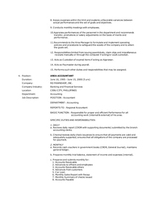 8. Keeps expenses within the limit and explains unfavorable variances between
actual performances and the set of goals and objectives.
9. Conducts monthly meetings with employees.
10.Appraises performances of the personnel in the department and recommends
transfer, promotions or salary adjustments on the basis of merits and
performance.
11.Recommends to the Area Manager to formulate and implement operating
policies and procedures to safeguard the assets of the company and to attain
the goals set.
12. Responsibilities limited from issuing pawntickets, claim slips and miscellaneous
receipts manually or through the computer if acting/or vault custodian.
13. Acts as Custodian of expired items if acting as Appraiser.
14. Acts as Paymaster during payroll.
15. Performs such other duties and responsibilities that may be assigned.
4. Position: AREA ACCOUNTANT
Duration: June 16, 1995 - June 15, 2000 (5 yrs)
Company: RD PAWNSHOP, INC.
Company Industry: Banking and Financial Services
Location CEBU CITY, PHILLIPINES
Department: Accounting
Job Description: POSITION : Accountant
DEPARTMENT : Accounting
REPORTS TO : Regional Accountant
BASIC FUNCTION : Responsible for proper and efficient Performance for all
accounting work (internal & external) of his area.
SPECIFIC DUTIES AND RESPONSIBILITIES:
1. DAILY
a. Reviews daily report (CRDR with supporting documents) submitted by the branch
accounting clerks.
b. Checks/reviews daily check issuances to ensure that all payments are valid and
adequately supported; ensures that all obligations of the company are processed
for payment.
2. MONTHLY
a. Records cash vouchers in government books (CRDR, General Journal), maintains
general ledger.
b. Prepares monthly trial balance, statement of income and expenses (internal).
c. Prepares and submits monthly for:
1. Accounts Receivable
2. Advances to officers and employees
3. Accounts Receivable others
4. Advances from customers
5. Car Loan
6. Monthly Sales Report with Recap
7. Monthly Summary of checks issued
8. Accounts Payable
 