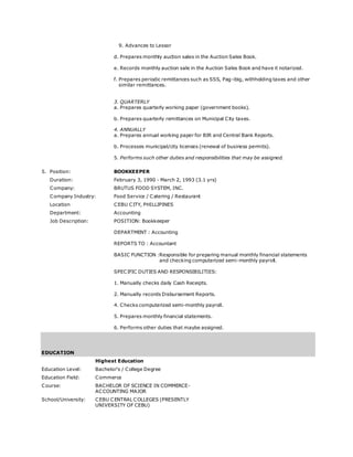 9. Advances to Lessor
d. Prepares monthly auction sales in the Auction Sales Book.
e. Records monthly auction sale in the Auction Sales Book and have it notarized.
f. Prepares periodic remittances such as SSS, Pag-ibig, withholding taxes and other
similar remittances.
3. QUARTERLY
a. Prepares quarterly working paper (government books).
b. Prepares quarterly remittances on Municipal City taxes.
4. ANNUALLY
a. Prepares annual working paper for BIR and Central Bank Reports.
b. Processes municipal/city licenses (renewal of business permits).
5. Performs such other duties and responsibilities that may be assigned.
5. Position: BOOKKEEPER
Duration: February 3, 1990 - March 2, 1993 (3.1 yrs)
Company: BRUTUS FOOD SYSTEM, INC.
Company Industry: Food Service / Catering / Restaurant
Location CEBU CITY, PHILLIPINES
Department: Accounting
Job Description: POSITION: Bookkeeper
DEPARTMENT : Accounting
REPORTS TO : Accountant
BASIC FUNCTION :Responsible for preparing manual monthly financial statements
and checking computerized semi-monthly payroll.
SPECIFIC DUTIES AND RESPONSIBILITIES:
1. Manually checks daily Cash Receipts.
2. Manually records Disbursement Reports.
4. Checks computerized semi-monthly payroll.
5. Prepares monthly financial statements.
6. Performs other duties that maybe assigned.
EDUCATION
Highest Education
Education Level: Bachelor's / College Degree
Education Field: Commerce
Course: BACHELOR OF SCIENCE IN COMMERCE-
ACCOUNTING MAJOR
School/University: CEBU CENTRAL COLLEGES (PRESENTLY
UNIVERSITY OF CEBU)
 