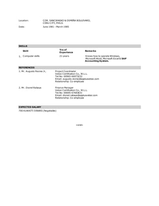 Location: COR. SANCIANGKO & OSMEÑA BOULEVARD,
CEBU CITY, PHILS.
Date: June 1981 - March 1985
SKILLS
Skill
Yrs of
Experience
Remarks
1. Computer skills 21 years Knows how to operate Windows,
Microsoft Word, Microsoft Excel & SAP
Accounting System.
REFERENCES
1. Mr. Augusto Recreo Jr, Project Coordinator
Velosi Certification Co., W.L.L.
Tel.No: 00965-66973232
Email: augusto.recreo@applusvelosi.com
Relationship: Co-employee
2. Mr. Dionel Rabaya Finance Manager
Velosi Certification Co., W.L.L.
Tel.No: 00695-67683631
Email: dionel.rabaya@applusvelosi.com
Relationship: Co-employee
EXPECTED SALARY
700 KUWAITI DINARS (Negotiable)
=end=
 