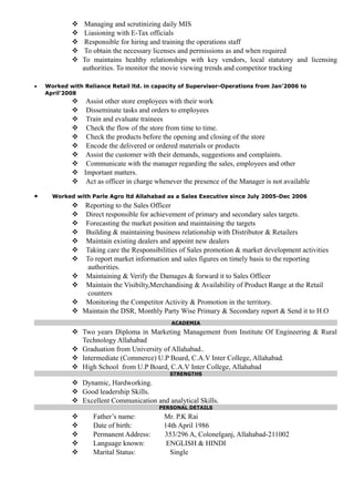  Managing and scrutinizing daily MIS
 Liasioning with E-Tax officials
 Responsible for hiring and training the operations staff
 To obtain the necessary licenses and permissions as and when required
 To maintains healthy relationships with key vendors, local statutory and licensing
authorities. To monitor the movie viewing trends and competitor tracking
• Worked with Reliance Retail ltd. in capacity of Supervisor-Operations from Jan’2006 to
April’2008
 Assist other store employees with their work
 Disseminate tasks and orders to employees
 Train and evaluate trainees
 Check the flow of the store from time to time.
 Check the products before the opening and closing of the store
 Encode the delivered or ordered materials or products
 Assist the customer with their demands, suggestions and complaints.
 Communicate with the manager regarding the sales, employees and other
 Important matters.
 Act as officer in charge whenever the presence of the Manager is not available
• Worked with Parle Agro ltd Allahabad as a Sales Executive since July 2005-Dec 2006
 Reporting to the Sales Officer
 Direct responsible for achievement of primary and secondary sales targets.
 Forecasting the market position and maintaining the targets
 Building & maintaining business relationship with Distributor & Retailers
 Maintain existing dealers and appoint new dealers
 Taking care the Responsibilities of Sales promotion & market development activities
 To report market information and sales figures on timely basis to the reporting
authorities.
 Maintaining & Verify the Damages & forward it to Sales Officer
 Maintain the Visibilty,Merchandising & Availability of Product Range at the Retail
counters
 Monitoring the Competitor Activity & Promotion in the territory.
 Maintain the DSR, Monthly Party Wise Primary & Secondary report & Send it to H.O
ACADEMIA
 Two years Diploma in Marketing Management from Institute Of Engineering & Rural
Technology Allahabad
 Graduation from University of Allahabad..
 Intermediate (Commerce) U.P Board, C.A.V Inter College, Allahabad.
 High School from U.P Board, C.A.V Inter College, Allahabad
STRENGTHS
 Dynamic, Hardworking.
 Good leadership Skills.
 Excellent Communication and analytical Skills.
PERSONAL DETAILS
 Father’s name: Mr. P.K Rai
 Date of birth: 14th April 1986
 Permanent Address: 353/296 A, Colonelganj, Allahabad-211002
 Language known: ENGLISH & HINDI
 Marital Status: Single
 