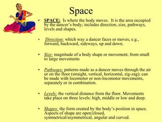 • SPACE: Is where the body moves. It is the area occupied
by the dancer’s body; includes direction, size, pathways,
levels and shapes.
• Direction: which way a dancer faces or moves; e.g.,
forward, backward, sideways, up and down.
• Size: magnitude of a body shape or movement; from small
to large movements
• Pathways: patterns made as a dancer moves through the air
or on the floor (straight, vertical, horizontal, zig-zag); can
be made with locomotor or non-locomotor movements,
separately or in combination.
• Levels: the vertical distance from the floor. Movements
take place on three levels: high, middle or low and deep.
• Shapes: the form created by the body’s position in space.
Aspects of shape are open/closed,
symmetrical/asymmetrical, angular and curved.
Space
 