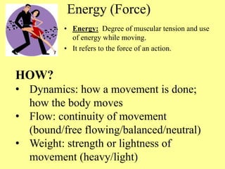 Energy (Force)
• Energy: Degree of muscular tension and use
of energy while moving.
• It refers to the force of an action.
HOW?
• Dynamics: how a movement is done;
how the body moves
• Flow: continuity of movement
(bound/free flowing/balanced/neutral)
• Weight: strength or lightness of
movement (heavy/light)
 