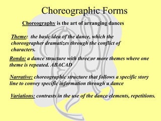 Rondo: a dance structure with three or more themes where one
theme is repeated. ABACAD
Theme: the basic idea of the dance, which the
choreographer dramatizes through the conflict of
characters.
Narrative: choreographic structure that follows a specific story
line to convey specific information through a dance
Variations: contrasts in the use of the dance elements, repetitions.
Choreography is the art of arranging dances
Choreographic Forms
 