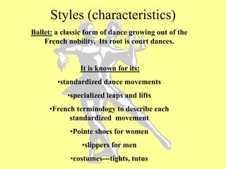 Styles (characteristics)
Ballet: a classic form of dance growing out of the
French nobility. Its root is court dances.
It is known for its:
•standardized dance movements
•specialized leaps and lifts
•French terminology to describe each
standardized movement
•Pointe shoes for women
•slippers for men
•costumes---tights, tutus
 