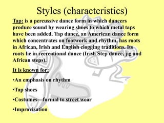 Styles (characteristics)
Tap: is a percussive dance form in which dancers
produce sound by wearing shoes to which metal taps
have been added. Tap dance, an American dance form
which concentrates on footwork and rhythm, has roots
in African, Irish and English clogging traditions. Its
roots lie in recreational dance (Irish Step dance, jig and
African steps).
It is known for:
•An emphasis on rhythm
•Tap shoes
•Costumes—formal to street wear
•Improvisation
 