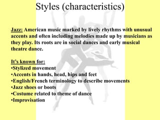 Jazz: American music marked by lively rhythms with unusual
accents and often including melodies made up by musicians as
they play. Its roots are in social dances and early musical
theatre dance.
It’s known for:
•Stylized movement
•Accents in hands, head, hips and feet
•English/French terminology to describe movements
•Jazz shoes or boots
•Costume related to theme of dance
•Improvisation
Styles (characteristics)
 