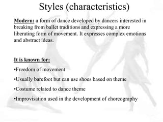 Modern: a form of dance developed by dancers interested in
breaking from ballet traditions and expressing a more
liberating form of movement. It expresses complex emotions
and abstract ideas.
It is known for:
•Freedom of movement
•Usually barefoot but can use shoes based on theme
•Costume related to dance theme
•Improvisation used in the development of choreography
Styles (characteristics)
 