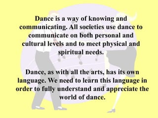 Dance is a way of knowing and
communicating. All societies use dance to
communicate on both personal and
cultural levels and to meet physical and
spiritual needs.
Dance, as with all the arts, has its own
language. We need to learn this language in
order to fully understand and appreciate the
world of dance.
 