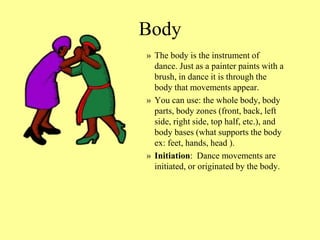 Body
» The body is the instrument of
dance. Just as a painter paints with a
brush, in dance it is through the
body that movements appear.
» You can use: the whole body, body
parts, body zones (front, back, left
side, right side, top half, etc.), and
body bases (what supports the body
ex: feet, hands, head ).
» Initiation: Dance movements are
initiated, or originated by the body.
 