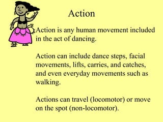 Action
Action is any human movement included
in the act of dancing.
Action can include dance steps, facial
movements, lifts, carries, and catches,
and even everyday movements such as
walking.
Actions can travel (locomotor) or move
on the spot (non-locomotor).
 