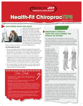 Health-Fit ChiropracTIPS
CAN STRESS MAKE YOU SICK?
When you are stressed out, your body
will respond with physical warning
signs. Too much stress may trigger
headaches, muscle tension, neck or
back pain, and sleep problems. When
stress is left unchecked, your risk for
disease is higher. Chronic stress may
lead to high blood pressure, heart
disease, obesity and diabetes. Please
be aware how stress that we deal with
on a daily basis can be detrimental.
Stress can affect your body in a number of surprising ways:
Can Stress Make You Sick?
1. You are more likely to get sick. Research suggests that people with
high stress levels have lower immune response when exposed to cold
viruses. When you are stressed out, your body’s inflammation levels
elevate, thus making is easier for you to develop cold symptoms.
2. Wounds may take longer to heal. Women under chronic stress of
caregiving for a loved one with Alzheimer’s or dementia took nine days
longer to heal from a small skin wound. Dental students healed more
slowly during exam time than when they were on vacation. And for
couples, a half-hour marital dispute slowed the healing of blisters.
3. You may gain weight. The body releases a hormone called cortisol
from your adrenal glands when you are under stress. High levels of
cortisol can lead to a thicker waistline.
BREUGGER’S STRETCH:
HOW YOU CAN COMBAT THE
EFFECTS OF SITTING
The majority of America works sitting at a desk. The human
body was designed to move and we now know that prolonged
inactivity such as sitting at a desk all day increases your morbidity
for many diseases. Fortunately there’s a way for you to relieve
tight and sore muscles and improve your posture without leaving
your desk.
The stretch is called
Breugger’s Stretch or
Breugger’s Posture. The
purpose of the posture is to
activate the muscles that
are turned off during sitting
and as a result, the overly
tight muscles can relax. To
perform this stretch, stand
up straight with your arms at
your sides. Turn your hands
so that your palms face
forward and your shoulders
are pulled back slightly and
brings your arms slightly out
to the side, at a 20 degree
angle. This will open up the chest area and stretch the pectoral
muscles. Once in position, practice deep diaphragmatic
breathing from deep within the belly instead of shallow breaths
with the chest (which many of us are accustomed to). You hold
this position while practicing deep breathing for 30 seconds to a
minute.
Vladamir Janda, a famous physiotherapist first came up with
the idea of tonic and phasic muscles: tonic muscles tend to
become tight and phasic muscles tend to become loose
and weak. Sometimes we need to stretch the tonic muscles
and strengthen the phasic muscles and that is the aim of the
Breugger’s posture, to stretch the right pectoral muscles and
muscles in the back of the neck while strengthening the deep
neck flexors and the muscles that extend and externally rotate
the shoulders. With this new information you can help yourself
reach a more beneficial posture and reduce painful syndromes
caused by prolonged sitting.
December 2015
Fun Facts
• Each year, about 1.76 billion candy canes are made in the
United States alone, enough for each U.S. resident to enjoy
more than five a piece.
• Estimates of 2015 U.S. holiday spending sit at $630.5 billion.
That’s higher than the GDP of 181 countries.
•Spinning the dreidel during Hanukkah dates back to the time of the
Greek-Syrian rule over the Holy Land. Learning Torah was outlawed and
a “crime” punishable by death. The Jewish children resorted to hiding
in caves in order to study and if a Greek patrol would approach, the
children would pull out their dreidel tops and pretend to be playing
a game.
• The world’s largest Christmas gift ever was the the Statue of Liberty. The
people of France gave it to the United States of America in 1886.
• The most popular Christmas Song ever is We Wish You a Merry
Christmas. The song can be traced back to England, but its author
and composer remains unknown.
 