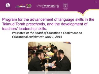 Program for the advancement of language skills in the
Talmud Torah preschools, and the development of
teachers' leadership skills.
Presented at the Board of Education's Conference on
Educational enrichment, May 1, 2014
 