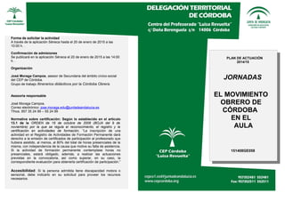 Forma de solicitar la actividad
A través de la aplicación Séneca hasta el 20 de enero de 2015 a las
10:00 h. .
Confirmación de admisiones
Se publicará en la aplicación Séneca el 20 de enero de 2015 a las 14:00
h. .
Organización
José Moraga Campos, asesor de Secundaria del ámbito cívico-social
del CEP de Córdoba.
Grupo de trabajo Itinerarios didácticos por la Córdoba Obrera.
Asesoría responsable
José Moraga Campos.
Correo electrónico: jose.moraga.edu@juntadeandalucia.es
Tfnos. 957 35 24 99 – 55 24 99
Normativa sobre certificación: Según lo establecido en el artículo
13.1 de la ORDEN de 16 de octubre de 2006 (BOJA del 9 de
noviembre) por la que se regula el reconocimiento, el registro y la
certificación en actividades de formación, “La inscripción de una
actividad en el Registro de Actividades de Formación Permanente dará
derecho a la emisión de certificados de participación al profesorado que
hubiera asistido, al menos, al 80% del total de horas presenciales de la
misma, con independencia de la causa que motive su falta de asistencia.
Si la actividad de formación permanente contemplase horas no
presenciales, estará obligado, además, a realizar las actuaciones
previstas en la convocatoria, así como superar, en su caso, la
correspondiente evaluación para obtenerla certificación de participación.”
Accesibilidad: Si la persona admitida tiene discapacidad motora o
sensorial, debe indicarlo en su solicitud para proveer los recursos
necesarios.
PLAN DE ACTUACIÓN
2014/15
JORNADAS
EL MOVIMIENTO
OBRERO DE
CÓRDOBA
EN EL
AULA
151408GE058
 