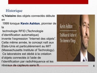 Historique
•L’histoire des objets connectés débute
en
1999 lorsque Kevin Ashton, pionnier de
la
technologie RFID (Technologie
d’identification automatique)
invente l’expression “Internet des objets”.
Cette même année, le concept naît aux
États-Unis et particulièrement au MIT
(Massachusetts Institute of Technology).
Ce laboratoire est dédié à la création
d’objets connectés à l’aide de
l’identification par radiofréquence et les
réseaux de capteurs sans fil. 4
 