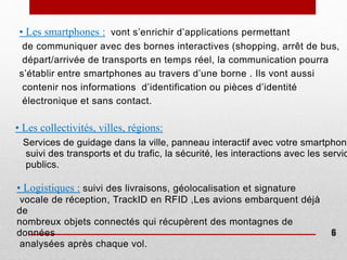 • Les collectivités, villes, régions:
Services de guidage dans la ville, panneau interactif avec votre smartphone
suivi des transports et du trafic, la sécurité, les interactions avec les servic
publics.
• Les smartphones : vont s’enrichir d’applications permettant
de communiquer avec des bornes interactives (shopping, arrêt de bus,
départ/arrivée de transports en temps réel, la communication pourra
s’établir entre smartphones au travers d’une borne . Ils vont aussi
contenir nos informations d’identification ou pièces d’identité
électronique et sans contact.
• Logistiques : suivi des livraisons, géolocalisation et signature
vocale de réception, TrackID en RFID ,Les avions embarquent déjà
de
nombreux objets connectés qui récupèrent des montagnes de
données
analysées après chaque vol.
6
 