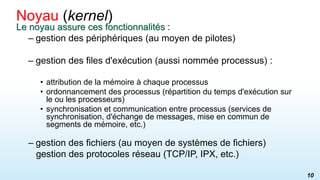 Le noyau assure ces fonctionnalités :
– gestion des périphériques (au moyen de pilotes)
– gestion des files d'exécution (aussi nommée processus) :
• attribution de la mémoire à chaque processus
• ordonnancement des processus (répartition du temps d'exécution sur
le ou les processeurs)
• synchronisation et communication entre processus (services de
synchronisation, d'échange de messages, mise en commun de
segments de mémoire, etc.)
– gestion des fichiers (au moyen de systèmes de fichiers)
gestion des protocoles réseau (TCP/IP, IPX, etc.)
Noyau (kernel)
10
 