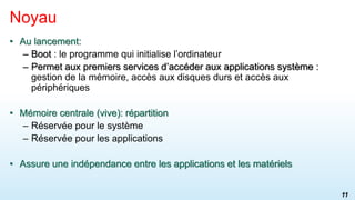 • Au lancement:
– Boot : le programme qui initialise l’ordinateur
– Permet aux premiers services d’accéder aux applications système :
gestion de la mémoire, accès aux disques durs et accès aux
périphériques
• Mémoire centrale (vive): répartition
– Réservée pour le système
– Réservée pour les applications
• Assure une indépendance entre les applications et les matériels
Noyau
11
 