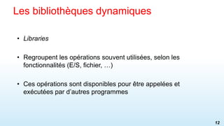 • Libraries
• Regroupent les opérations souvent utilisées, selon les
fonctionnalités (E/S, fichier, …)
• Ces opérations sont disponibles pour être appelées et
exécutées par d’autres programmes
Les bibliothèques dynamiques
12
 