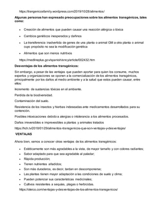 https://trangenicosfamily.wordpress.com/2019/10/28/alimentos/
Algunas personas han expresado preocupaciones sobre los alimentos transgénicos, tales
como:
 Creación de alimentos que pueden causar una reacción alérgica o tóxica
 Cambios genéticos inesperados y dañinos
 La transferencia inadvertida de genes de una planta o animal GM a otra planta o animal
cuyo propósito no sea la modificación genética
 Alimentos que son menos nutritivos
https://medlineplus.gov/spanish/ency/article/002432.htm
Desventajas de los alimentos transgénicos:
Sin embargo, a pesar de las ventajas que pueden aportar para quien los consume, muchos
expertos y organizaciones se oponen a la comercialización de los alimentos transgénicos,
principalmente por los daños al medio ambiente y a la salud que estos pueden causar, entre
ellos:
Incremento de sustancias tóxicas en el ambiente.
Perdida de la biodiversidad.
Contaminación del suelo.
Resistencia de los insectos y hierbas indeseadas ante medicamentos desarrollados para su
contención.
Posibles intoxicaciones debido a alergias o intolerancia a los alimentos procesados.
Daños irreversibles e imprevesibles a plantas y animales tratados
https://hch.tv/2018/01/29/alimentos-transgenicos-que-son-ventajas-y-desventajas/
VENTAJAS
Ahora bien, vamos a conocer otras ventajas de los alimentos transgénicos:
 Estéticamente son más agradables a la vista, de mayor tamaño y con colores radiantes;
 Sabor adaptado para que sea agradable al paladar;
 Rápida producción;
 Tienen nutrientes añadidos;
 Son más duraderos, es decir, tardan en descomponerse;
 Las plantas tienen mayor adaptación a las condiciones de suelo y clima;
 Pueden potenciar sus características medicinales;
 Cultivos resistentes a sequías, plagas o herbicidas.
https://oleico.com/ventajas-y-desventajas-de-los-alimentos-transgenicos/
 