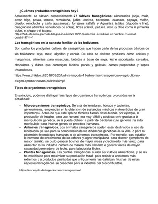 ¿Cuántos productos transgénicos hay?
Actualmente se cultivan comercialmente 27 cultivos transgénicos: alimentarios (soja, maíz,
arroz, trigo, patata, tomate, remolacha, judías, endivia, berenjena, calabaza, papaya, melón,
ciruelo, remolacha y caña azucareras), forrajeros (alfalfa y Agrostis), textiles (algodón y lino),
oleaginosos (distintas variedades de colza), flores (clavel, petunia, rosa) y otros como la pimienta
dulce, el chopo o el tabaco.
https://labiotecnologiamola.blogspot.com/2016/01/podemos-erradicar-el-hambre-mundial-
con.html?m=1
Los transgénicos en la canasta familiar de los bolivianos
Son cuatro los principales cultivos de transgénicos que hacen parte de los productos básicos de
los bolivianos: soya, maíz, algodón y canola. De ellos se derivan productos cómo aceites y
margarinas, alimentos para mascotas, bebidas a base de soya, leche saborizada, cereales,
chocolates y dulces que contengan lecitina, panes y galletas, carnes preparadas y sopas
instantáneas.
https://www.chilebio.cl/2018/03/23/bolivia-importa-11-alimentos-transgenicos-y-agricultores-
exigen-aprobar-nuevos-cultivos/amp/
Tipos de organismos transgénicos
En principio, podemos distinguir tres tipos de organismos transgénicos producidos en la
actualidad:
 Microorganismos transgénicos. Se trata de levaduras, hongos y bacterias,
generalmente, empleadas en la obtención de sustancias médicas y alimenticias de gran
importancia. Antes de que este tipo de técnicas fueran descubiertas, por ejemplo, la
producción de insulina para uso humano era muy difícil y costosa; pero gracias a la
manipulación genética, se la puede obtener a partir de bacterias cuyo genoma ha sido
manipulado para insertar genes de proteínas humanas.
 Animales transgénicos. Los animales transgénicos suelen estar destinados al uso de
laboratorio, ya sea para la comprensión de las dinámicas genéticas de la vida, o para la
obtención de proteínas humanas o de alimentos transgénicos. Por ejemplo, tras estudiar
la hormona del crecimiento de los ratones y lograr manipularla para obtener ejemplares de
mayor tamaño, se pudo generar bovinos de mayor masa y crecimiento más veloz, para
alimentar así la industria cárnica de manera más eficiente o generar vacas de mayor
capacidad generadora de leche, para la industria láctea.
 Plantas transgénicas. Las plantas transgénicas suelen ser cultivos alimenticios, y se las
ha modificado para maximizar su producción frutal, para resistir a ambientes más
extremos o a productos pesticidas que antiguamente las dañaban. Muchas de estas
especies transgénicas se cosechan para la industria del biocombustible.
https://concepto.de/organismos-transgenicos/
 