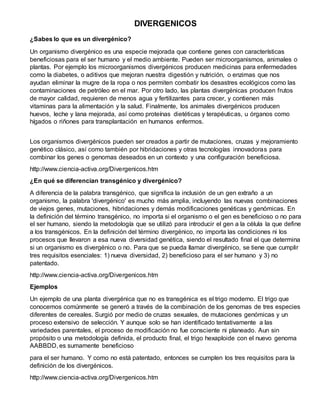 DIVERGENICOS
¿Sabes lo que es un divergénico?
Un organismo divergénico es una especie mejorada que contiene genes con características
beneficiosas para el ser humano y el medio ambiente. Pueden ser microorganismos, animales o
plantas. Por ejemplo los microorganismos divergénicos producen medicinas para enfermedades
como la diabetes, o aditivos que mejoran nuestra digestión y nutrición, o enzimas que nos
ayudan eliminar la mugre de la ropa o nos permiten combatir los desastres ecológicos como las
contaminaciones de petróleo en el mar. Por otro lado, las plantas divergénicas producen frutos
de mayor calidad, requieren de menos agua y fertilizantes para crecer, y contienen más
vitaminas para la alimentación y la salud. Finalmente, los animales divergénicos producen
huevos, leche y lana mejorada, así como proteínas dietéticas y terapéuticas, u órganos como
hígados o riñones para transplantación en humanos enfermos.
Los organismos divergénicos pueden ser creados a partir de mutaciones, cruzas y mejoramiento
genético clásico, así como también por hibridaciones y otras tecnologías innovadoras para
combinar los genes o genomas deseados en un contexto y una configuración beneficiosa.
http://www.ciencia-activa.org/Divergenicos.htm
¿En qué se diferencian transgénico y divergénico?
A diferencia de la palabra transgénico, que significa la inclusión de un gen extraño a un
organismo, la palabra 'divergénico' es mucho más amplia, incluyendo las nuevas combinaciones
de viejos genes, mutaciones, hibridaciones y demás modificaciones genéticas y genómicas. En
la definición del término transgénico, no importa si el organismo o el gen es beneficioso o no para
el ser humano, siendo la metodología que se utilizó para introducir el gen a la célula la que define
a los transgénicos. En la definición del término divergénico, no importa las condiciones ni los
procesos que llevaron a esa nueva diversidad genética, siendo el resultado final el que determina
si un organismo es divergénico o no. Para que se pueda llamar divergénico, se tiene que cumplir
tres requisitos esenciales: 1) nueva diversidad, 2) beneficioso para el ser humano y 3) no
patentado.
http://www.ciencia-activa.org/Divergenicos.htm
Ejemplos
Un ejemplo de una planta divergénica que no es transgénica es el trigo moderno. El trigo que
conocemos comúnmente se generó a través de la combinación de los genomas de tres especies
diferentes de cereales. Surgió por medio de cruzas sexuales, de mutaciones genómicas y un
proceso extensivo de selección. Y aunque solo se han identificado tentativamente a las
variedades parentales, el proceso de modificación no fue consciente ni planeado. Aun sin
propósito o una metodología definida, el producto final, el trigo hexaploide con el nuevo genoma
AABBDD, es sumamente beneficioso
para el ser humano. Y como no está patentado, entonces se cumplen los tres requisitos para la
definición de los divergénicos.
http://www.ciencia-activa.org/Divergenicos.htm
 