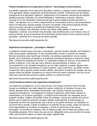 Plantas divergénicas en la agricultura moderna - más biología y menos química
Las plantas mejoradas son la base de la agricultura moderna, y seguirán siendo importantísimas
en la agricultura integral, asegurando así la alimentación mundial. ¿Podriamos usar las plantas
divergénicas en la agricultura orgánica? ¿Deberiamos? Si la evidencia indicara que las mejoras
genéticas permiten cultivarlas con menos fertilizantes, insecticidas y químicos, entonces,
¿porque no? Al ser resistentes a herbicidas de bajo impacto ecológico también permiten el
cultivo "cero labrado" con un mínimo requerimiento de movimientos de tierra y el correspondiente
ahorro de maquinaria agrícola pesada y consumo de petróleo. Esta práctica agrícola también
reduce la erosión del suelo y la pérdida de la fertilidad de los campos.
Además, al contener más vitaminas y crecer más rápido, éstas plantas no sólo son más
saludables y nutritivas sino también más eficientes. Esto beneficia tanto al ser humano como al
medio ambiente, ya que el incremento del rendimiento permite dedicar menos superficie para la
agricultura, ayudando así a conservar las áreas naturales.
http://www.ciencia-activa.org/Divergenicos.htm
Organismos Divergénicos - ¿Enemigos o Aliados?
La población mundial sigue creciendo y aumentando, pero los recursos naturales son limitados y
están disminuyendo rápidamente. Es una necesidad ética y moral, la de tomar las medidas
técnicas necesarias para impedir que el hambre y la pobreza se generalicen más en nuestro
planeta. Sin la diversidad y la genética, no podremos aumentar la eficiencia ni sobrevivir a largo
plazo. ¿Podriamos progresar sin innovar? La creatividad científica ha sido uno de los pilares de
nuestra civilización, y hoy más que nunca tenemos que aprovecharla al máximo. Los
microorganismos y los animales divergénicos ya nos están ayudando a superar algunos retos.
Usamos sus productos diariamente en nuestros jabones, ropa y medicinas. Las plantas verdes
siempre han sido y seguirán siendo nuestras aliadas. Aprovechar al máximo las ventajas que nos
pueden ofrecer las plantas divergénicas no solo es vital para nuestro bienestar, sino que es una
tarea para cual todas las personas pueden contribuir su granito de arena.
http://www.ciencia-activa.org/Divergenicos.htm
¿Cómo podemos obtener más organismos divergénicos?
Los organismos divergénicos no son ciencia ficción. Son usados a diario en todo el mundo.
Aunque ya constituyen una parte integral de nuestra civilización, lo novedoso es que en las
últimas décadas hemos desarrollado herramientas más rápidas y mejores para generar
organismos divergénicos. La investigación biológica ha generado conocimiento valiosísimo
contribuyendo así al avance tecnológico. La historia de la humanidad nos demuestra que el
progreso científico conlleva al bienestar social. Sin embargo, a veces los cambios han sido tan
rápidos, que no todas las personas se logran adaptar. Especialmente la biotecnología ha
progresado de forma tan espectacular, que a veces no ha podido comunicar sus resultados de
una forma fácil y sencilla. Cuando la población no entiende de que se trata, surgen los temores.
Esas inseguridades se convierten en angustias y al final en oposiciones a las nuevas
tecnologías. Es sensato ser cauteloso, pero no debemos dejar que el miedo nos paralice y nos
imposibilite progresar. Por lo menos hay que ser tan inteligentes como para escuchar las nuevas
ideas, para asi usar la lógica y la razón para juzgar objetivamente.
http://www.ciencia-activa.org/Divergenicos.htm
 