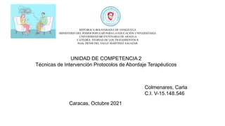 REPÚBLICA BOLIVARIANA DE VENEZUELA
MINISTERIO DEL PODER POPULAR PARA LA EDUCACIÓN UNIVERSITARIA
UNIVERSIDAD BICENTENARIA DE ARAGUA
CÁTEDRA: TEORIAS DE LOS TRATAMIENTOS II
Profa. DENIS DEL VALLE MARTINEZ SALAZAR
UNIDAD DE COMPETENCIA 2
Técnicas de Intervención Protocolos de Abordaje Terapéuticos
Colmenares, Carla
C.I. V-15.148.546
Caracas, Octubre 2021
 