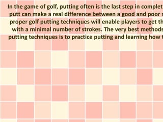 In the game of golf, putting often is the last step in completi
 putt can make a real difference between a good and poor r
 proper golf putting techniques will enable players to get th
  with a minimal number of strokes. The very best methods
putting techniques is to practice putting and learning how t
 
