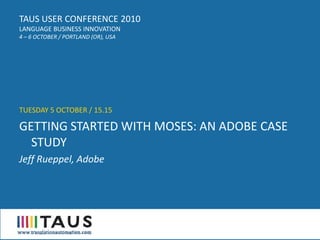 TAUS USER CONFERENCE 2010
LANGUAGE BUSINESS INNOVATION
4 – 6 OCTOBER / PORTLAND (OR), USA




TUESDAY 5 OCTOBER / 15.15

GETTING STARTED WITH MOSES: AN ADOBE CASE
  STUDY
Jeff Rueppel, Adobe
 