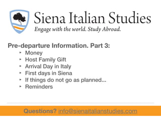 Pre-departure Information. Part 3:
‣ Money
‣ Host Family Gift
‣ Arrival Day in Italy
‣ First days in Siena
‣ If things do not go as planned...
‣ Reminders
Questions? info@sienaitalianstudies.com
 