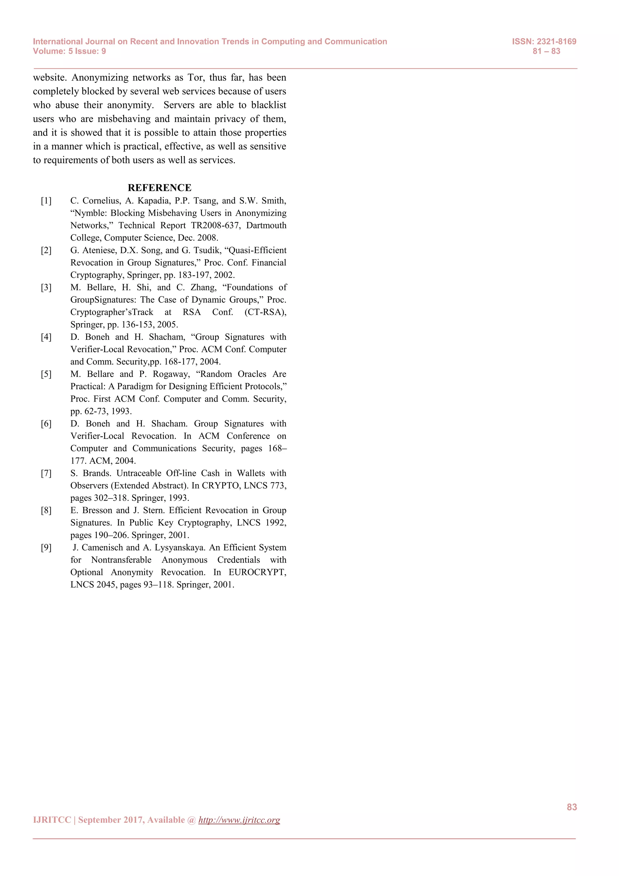 International Journal on Recent and Innovation Trends in Computing and Communication ISSN: 2321-8169
Volume: 5 Issue: 9 81 – 83
_______________________________________________________________________________________________
83
IJRITCC | September 2017, Available @ http://www.ijritcc.org
_______________________________________________________________________________________
website. Anonymizing networks as Tor, thus far, has been
completely blocked by several web services because of users
who abuse their anonymity. Servers are able to blacklist
users who are misbehaving and maintain privacy of them,
and it is showed that it is possible to attain those properties
in a manner which is practical, effective, as well as sensitive
to requirements of both users as well as services.
REFERENCE
[1] C. Cornelius, A. Kapadia, P.P. Tsang, and S.W. Smith,
“Nymble: Blocking Misbehaving Users in Anonymizing
Networks,” Technical Report TR2008-637, Dartmouth
College, Computer Science, Dec. 2008.
[2] G. Ateniese, D.X. Song, and G. Tsudik, “Quasi-Efficient
Revocation in Group Signatures,” Proc. Conf. Financial
Cryptography, Springer, pp. 183-197, 2002.
[3] M. Bellare, H. Shi, and C. Zhang, “Foundations of
GroupSignatures: The Case of Dynamic Groups,” Proc.
Cryptographer’sTrack at RSA Conf. (CT-RSA),
Springer, pp. 136-153, 2005.
[4] D. Boneh and H. Shacham, “Group Signatures with
Verifier-Local Revocation,” Proc. ACM Conf. Computer
and Comm. Security,pp. 168-177, 2004.
[5] M. Bellare and P. Rogaway, “Random Oracles Are
Practical: A Paradigm for Designing Efficient Protocols,”
Proc. First ACM Conf. Computer and Comm. Security,
pp. 62-73, 1993.
[6] D. Boneh and H. Shacham. Group Signatures with
Verifier-Local Revocation. In ACM Conference on
Computer and Communications Security, pages 168–
177. ACM, 2004.
[7] S. Brands. Untraceable Off-line Cash in Wallets with
Observers (Extended Abstract). In CRYPTO, LNCS 773,
pages 302–318. Springer, 1993.
[8] E. Bresson and J. Stern. Efficient Revocation in Group
Signatures. In Public Key Cryptography, LNCS 1992,
pages 190–206. Springer, 2001.
[9] J. Camenisch and A. Lysyanskaya. An Efficient System
for Nontransferable Anonymous Credentials with
Optional Anonymity Revocation. In EUROCRYPT,
LNCS 2045, pages 93–118. Springer, 2001.
 