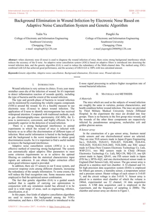 International Journal on Recent and Innovation Trends in Computing and Communication ISSN: 2321-8169
Volume: 5 Issue: 12 67 – 71
_______________________________________________________________________________________________
67
IJRITCC | December 2017, Available @ http://www.ijritcc.org
_______________________________________________________________________________________
Background Elimination in Wound Infection by Electronic Nose Based on
Adaptive Noise Cancellation System and Genetic Algorithm
Yalin Yu
College of Electronic and Information Engineering
Southwest University
Chongqing, China
e-mail: ningling61@126.com
Pengfei Jia
College of Electronic and Information Engineering
Southwest University
Chongqing, China
e-mail:jiapengfei200609@126.com
Abstract—when electronic nose (E-nose) is used to diagnose the wound infection of mice, there exists strong background interference which
reduces the accuracy of the E-nose. An adaptive noise cancellation system (ANCs) based on adaptive filters is introduced into denoising the
wound infection data, and the genetic algorithm (GA) is used to reduce the redundancy of the Multi-channel data. The method using ANCs
combined with GA has achieved good performance, and the accuracy of LRLS-GA is 100% with less calculated amount.
Keywords-Genetic algorithm; Adaptive noise cancellation; Background elimination; Electronic nose; Wound infection
__________________________________________________*****_________________________________________________
I. INTRODUCTION
Wound infection is very serious in clinics. Every year many
stretalher cases die of the infection of wound. So it's important
to detect inflammation reaction of wounds quickly, including
the type of bacteria and the extent of the wound infection.
The type and growth phase of bacteria in wound infection
can be monitored by examining the volatile organic compounds
(VOCs) around the wound. So it's a feasible measure to use
electronic nose (E-nose) to detect wound infection. The
application of E-nose to identify microorganisms has received
widespread attention. Compared with traditional methods, such
as gas chromatography-mass spectrometry (GC-MS), the E-
nose is noninvasive, convenient, and highly efficient. So it is
potentially superior in the detection of wound infection.
There is a strong background interference in animal
experiments in which the wound of mice is infected with
bacteria so as to affect the discrimination of different types of
infection. Most useful information is buried in the background,
and the background is the worst impediment to obtain good
discrimination results. So it is important to find a useful method
to remove the background interference.
Adaptive noise cancellation system (ANCs) is a very
effective method of removing strong background. The system
can automatically adjust adaptive filter parameters to meet
some criterion requirements so as to achieve the optimal
filtering on condition that the statistical characteristics input
signals are unknown. It can obtain higher extraction effect
when good reference signal is provided.
In addition, there are 15 sensors in our E-nose system, and
crossover response exits among different channels, increasing
the redundancy of the sample information. To some extent, this
will reduce the final recognition rate. Some measures must be
employed to find the optimized sensor combination.
The fact that genetic algorithm (GA) is a guided search
method that is capable of carrying out optimization in
conjunction with any simulation model has allowed it to be
used in a wide range of areas, such as engineering, robotics,
classification, et al.
In this paper, four kinds of adaptive cancellation algorithms
are used to remove the background among the VOCs
information, and then a ANCs-GA method is introduced to the
E-nose signal processing to achieve higher recognition rate of
wound bacterial infection.
II. MATERIALS AND METHODS
A.Materials
The mice which are used as the subjects of wound infection
are roughly the same in varieties, posture characteristics, and
health condition before wound infection. The mice are provided
by Third Military Medical University Article Affiliated
Hospital. In the experiment the mice are divided into four
groups. There is no bacteria in the first group mice wound, and
the wounds of the other three components are respectively
infected by pseudomonas aeruginosa, escherichia coli and
golden glucose aureus.
B.Sensor array
In the construction of a gas sensor array, fourteen metal
oxide sensors and one electrochemical sensor are selected.
They are nine TGS sensors made in Japan (Figaro Engineering
Inc.), TGS-826, TGS-813, TGS-825, TGS-800, TGS-816,
TGS-2620, TGS-822,TGS-2602, TGS-2600, one XSC sensor
made in China (New Creators Electronic Technology Co. Ltd),
WSP-2111, two MQ sensors made in China (Winsen
Electronics Technology Co. Ltd), MQ-138, MQ-135, one QS
sensor made in Japan, QS-01, one FIS sensor made in Japan
(FIS Inc.), SP3S-AQ2, and one electrochemical sensor made in
England (Dart Sensors Ltd), AQ sensor. The gas sensor array is
placed in a stainless steel test chamber. A 32-channel and 14-
bit high precision data acquisition system (DAS) is employed
for fifteen gas sensors, a humidity sensor, a temperature sensor
and a pressure sensor. Heater voltage of each sensor is 5±0.05
V, and the circuit voltage is also 5±0.01 V. Sensor array is
placed in a stainless steel chamber of which the volume is
240ml, experimental use 32 channel, 14 data acquisition
system. A USB data acquisition card is employed in the
experiment, and the frequency of sampling is 200Hz. The
chamber and sensor array are shown in Figure 1.
 