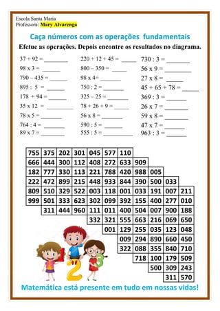 Escola Santa Maria
Professora: Mary Alvarenga
Caça números com as operações fundamentais
Efetue as operações. Depois encontre os resultados no diagrama.
37 + 92 = ________ 220 + 12 + 45 = _____ 730 : 3 = _______
98 x 3 = ______ 800 – 350 = _____ 56 x 9 = ________
790 – 435 = ______ 98 x 4= _______ 27 x 8 = _____
895 : 5 = ______ 750 : 2 = _______ 45 + 65 + 78 = _____
178 +_94 = ______ 325 – 25 = _______ 369 : 3 = ______
35 x 12 = _________ 78 + 26 + 9 = _____ 26 x 7 = _______
78 x 5 = _______ 56 x 8 = _______ 59 x 8 = _______
764 : 4 = _______ 590 : 5 = ______ 47 x 7 = ______
89 x 7 = ________ 555 : 5 = __________ 963 : 3 = ______
755 375 202 301 045 577 110
666 444 300 112 408 272 633 909
182 777 330 113 221 788 420 988 005
222 472 899 215 448 933 844 390 500 033
809 510 329 522 003 118 001 033 191 007 211
999 501 333 623 302 099 392 155 400 277 010
311 444 960 111 011 400 504 007 900 188
332 321 555 663 216 069 650
001 129 255 035 123 048
009 294 890 660 450
322 088 355 840 710
718 100 179 509
500 309 243
311 570
Matemática está presente em tudo em nossas vidas!