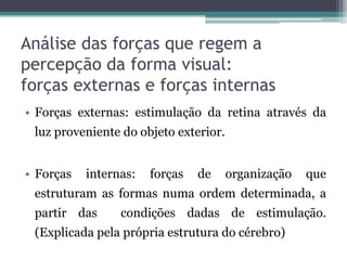 Análise das forças que regem a
percepção da forma visual:
forças externas e forças internas
• Forças externas: estimulação da retina através da
luz proveniente do objeto exterior.
• Forças internas: forças de organização que
estruturam as formas numa ordem determinada, a
partir das condições dadas de estimulação.
(Explicada pela própria estrutura do cérebro)
 