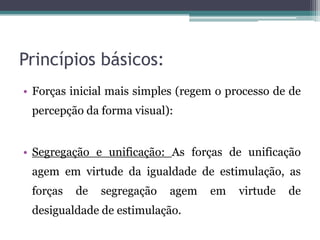 Princípios básicos:
• Forças inicial mais simples (regem o processo de de
percepção da forma visual):
• Segregação e unificação: As forças de unificação
agem em virtude da igualdade de estimulação, as
forças de segregação agem em virtude de
desigualdade de estimulação.
 